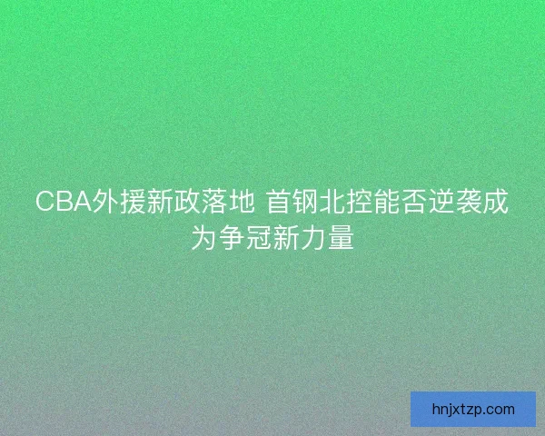 CBA外援新政落地 首钢北控能否逆袭成为争冠新力量