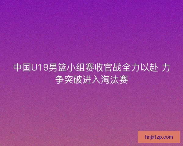 中国U19男篮小组赛收官战全力以赴 力争突破进入淘汰赛