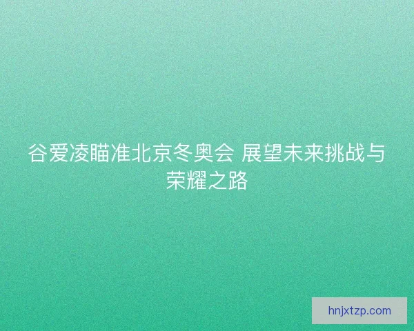 谷爱凌瞄准北京冬奥会 展望未来挑战与荣耀之路