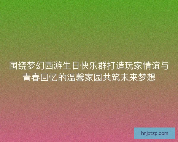 围绕梦幻西游生日快乐群打造玩家情谊与青春回忆的温馨家园共筑未来梦想