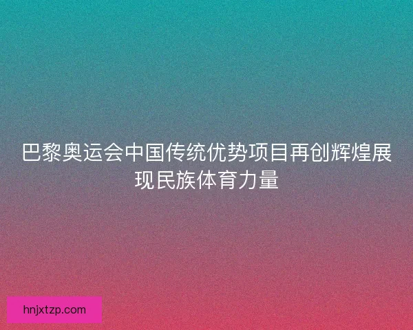 巴黎奥运会中国传统优势项目再创辉煌展现民族体育力量