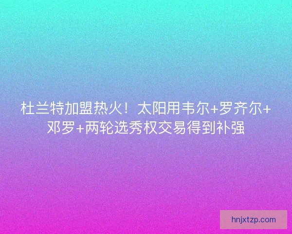 杜兰特加盟热火！太阳用韦尔+罗齐尔+邓罗+两轮选秀权交易得到补强
